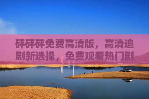 砰砰砰免费高清版，高清追剧新选择，免费观看热门剧集轻松搞定
