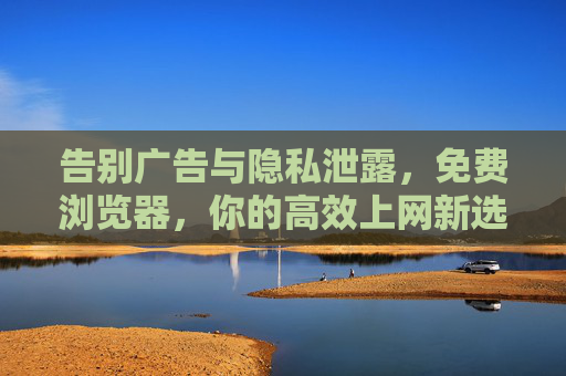 告别广告与隐私泄露，免费浏览器，你的高效上网新选择