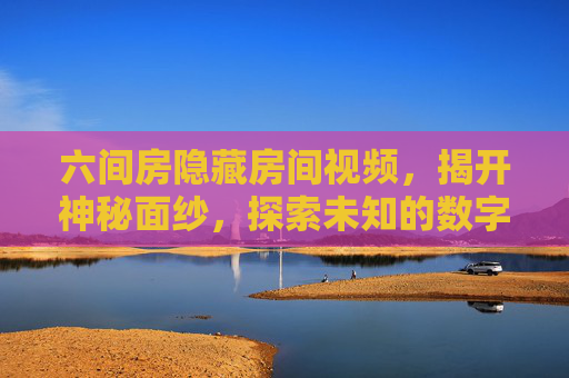 六间房隐藏房间视频，揭开神秘面纱，探索未知的数字世界——关于平台内隐藏空间的深度解析