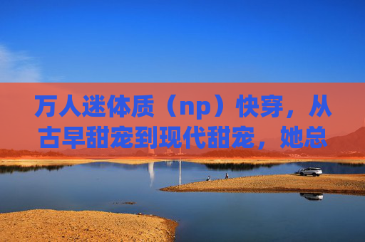 万人迷体质（np）快穿，从古早甜宠到现代甜宠，她总能在不同世界俘获众心
