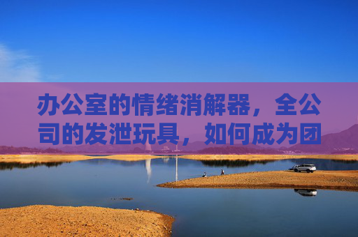 办公室的情绪消解器，全公司的发泄玩具，如何成为团队最接地气的解压神器