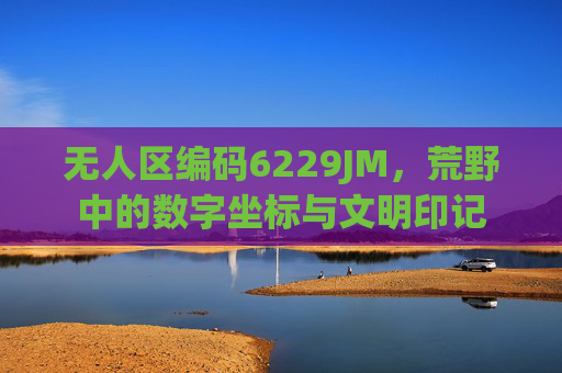 无人区编码6229JM，荒野中的数字坐标与文明印记