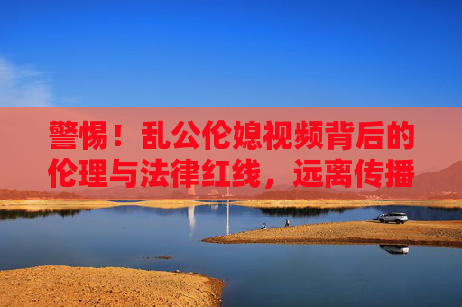 警惕！乱公伦媳视频背后的伦理与法律红线，远离传播，守护家庭伦理与社会秩序