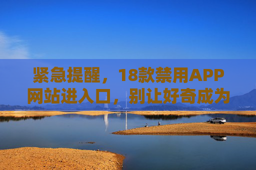 紧急提醒，18款禁用APP网站进入口，别让好奇成为风险陷阱