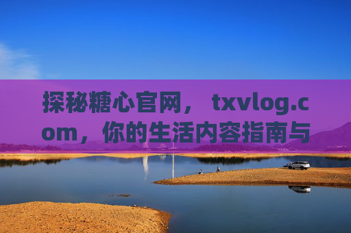 探秘糖心官网， txvlog.com，你的生活内容指南与社交新空间