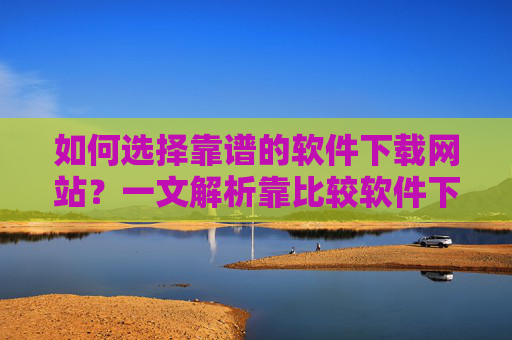 如何选择靠谱的软件下载网站？一文解析靠比较软件下载网站的价值与使用方法