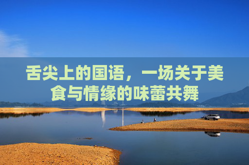 舌尖上的国语,一场关于美食与情缘的味蕾共舞 舌尖上的国语,一场关于美食与情缘的味蕾共舞