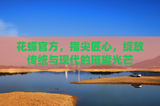 花蝶官方,指尖匠心,绽放传统与现代的璀璨光芒 花蝶官方,指尖匠心,绽放传统与现代的璀璨光芒