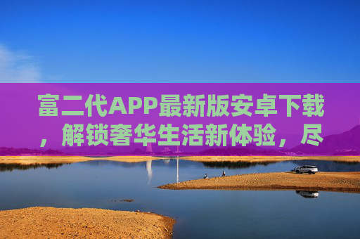 富二代APP最新版安卓下载,解锁奢华生活新体验,尽享高端服务便捷 富二代APP最新版安卓下载,解锁奢华生活新体验,尽享高端服务便捷