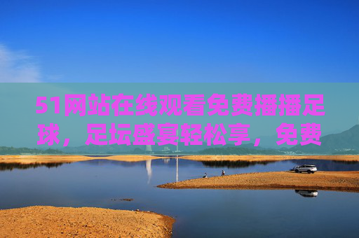 51网站在线观看免费播播足球，足坛盛宴轻松享，免费直播全解析