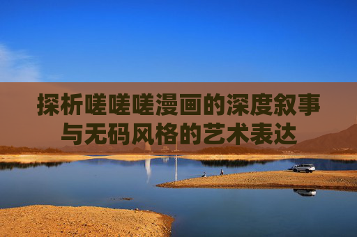 探析嗟嗟嗟漫画的深度叙事与无码风格的艺术表达