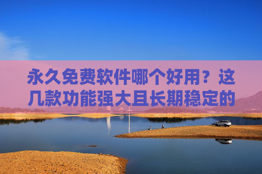 永久免费软件哪个好用？这几款功能强大且长期稳定的软件值得推荐