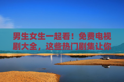 男生女生一起看！免费电视剧大全，这些热门剧集让你追剧不花钱