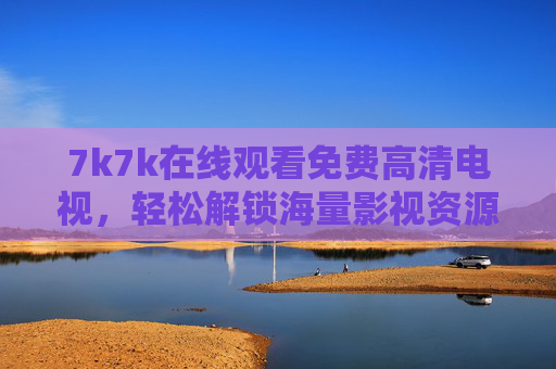 7k7k在线观看免费高清电视，轻松解锁海量影视资源，在家享受影院级视觉盛宴