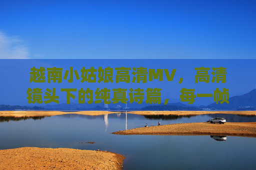 越南小姑娘高清MV，高清镜头下的纯真诗篇，每一帧都是流动的画与诗