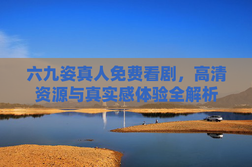 六九姿真人免费看剧，高清资源与真实感体验全解析