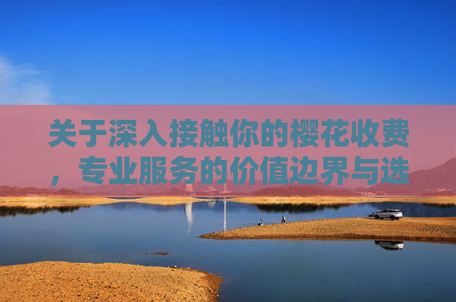 关于深入接触你的樱花收费，专业服务的价值边界与选择指南