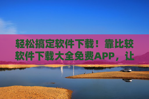 轻松搞定软件下载！靠比较软件下载大全免费APP，让你告别选择困难症！