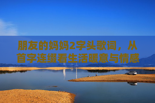 朋友的妈妈2字头歌词，从首字连缀看生活暖意与情感共鸣