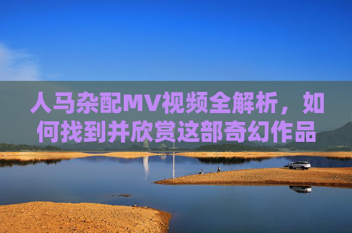 人马杂配MV视频全解析，如何找到并欣赏这部奇幻作品的视觉盛宴？