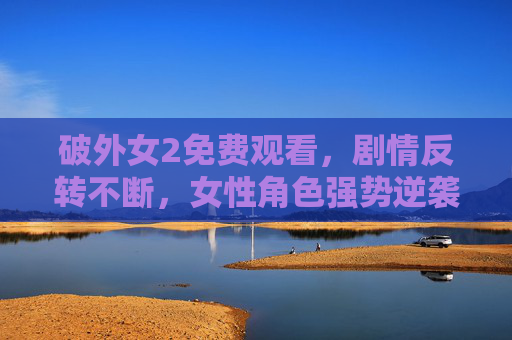破外女2免费观看，剧情反转不断，女性角色强势逆袭，值得一看！