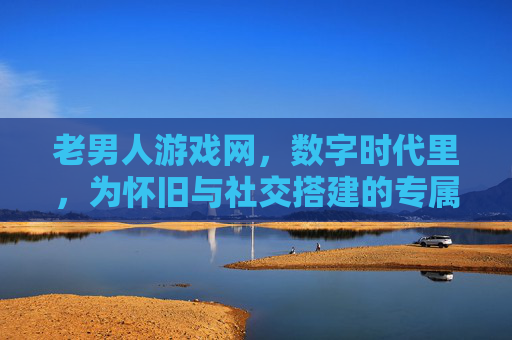 老男人游戏网，数字时代里，为怀旧与社交搭建的专属港湾