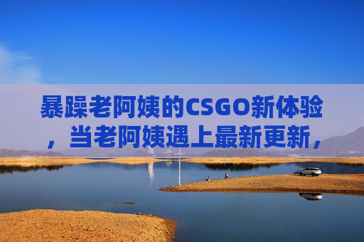 暴躁老阿姨的CSGO新体验，当老阿姨遇上最新更新，这波操作谁懂？