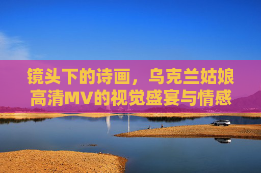 镜头下的诗画，乌克兰姑娘高清MV的视觉盛宴与情感共鸣