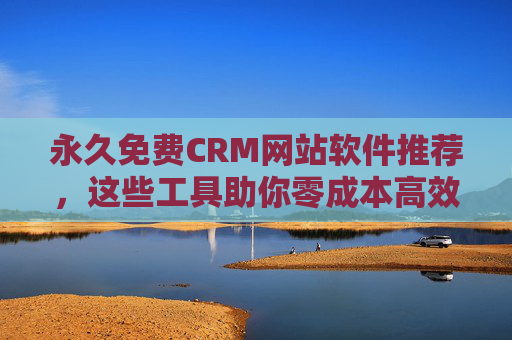 永久免费CRM网站软件推荐，这些工具助你零成本高效管理客户关系