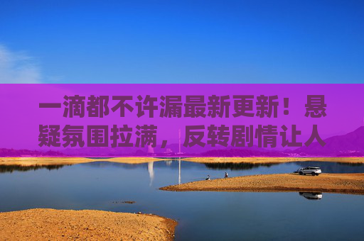 一滴都不许漏最新更新！悬疑氛围拉满，反转剧情让人大呼过瘾，口碑持续升温