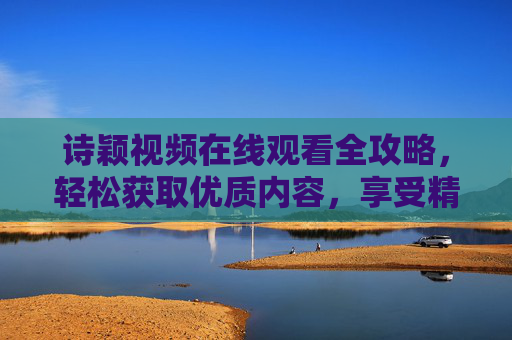 诗颖视频在线观看全攻略，轻松获取优质内容，享受精彩瞬间
