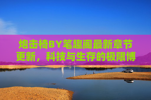 炮击椅BY笔趣阁最新章节更新，科技与生存的极限博弈，每一章都是心跳的冒险新章