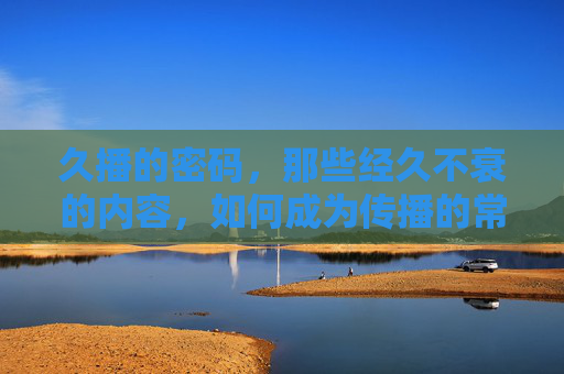 久播的密码，那些经久不衰的内容，如何成为传播的常青树？