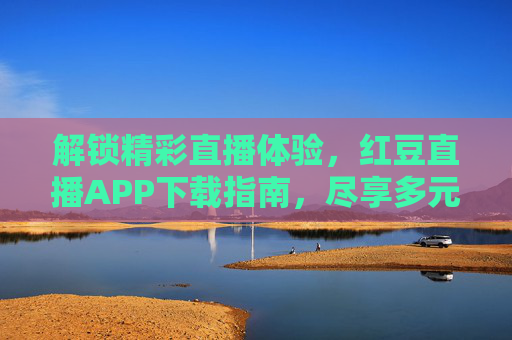 解锁精彩直播体验，红豆直播APP下载指南，尽享多元内容与实时互动乐趣