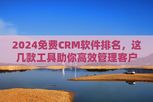 2024免费CRM软件排名，这几款工具助你高效管理客户，提升业务效率