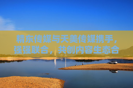 精东传媒与天美传媒携手，强强联合，共创内容生态合作新篇章
