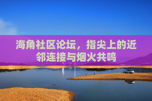 海角社区论坛，指尖上的近邻连接与烟火共鸣