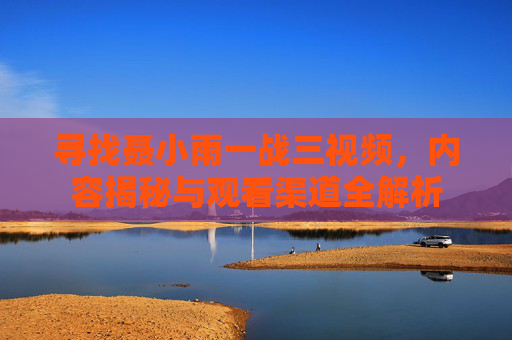 寻找聂小雨一战三视频，内容揭秘与观看渠道全解析