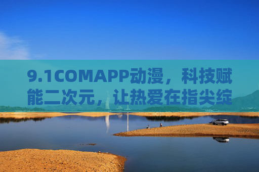 9.1COMAPP动漫，科技赋能二次元，让热爱在指尖绽放