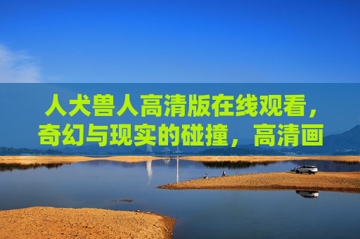 人犬兽人高清版在线观看，奇幻与现实的碰撞，高清画质带来沉浸式视觉体验