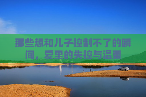 那些想和儿子控制不了的瞬间，爱里的失控与温柔