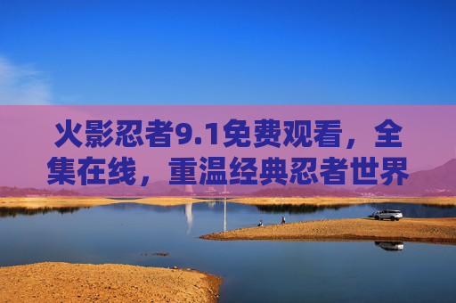 火影忍者9.1免费观看，全集在线，重温经典忍者世界的热血与羁绊