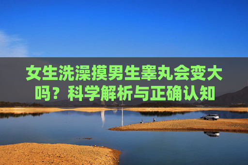 女生洗澡摸男生睾丸会变大吗？科学解析与正确认知