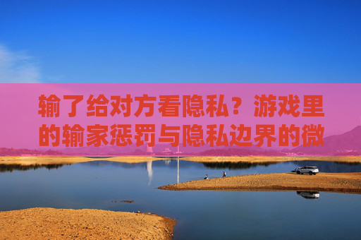 输了给对方看隐私？游戏里的输家惩罚与隐私边界的微妙博弈