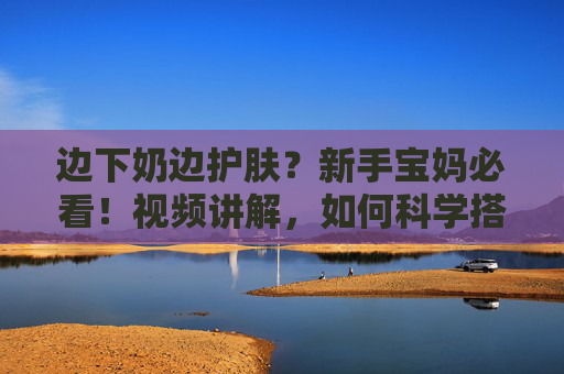 边下奶边护肤？新手宝妈必看！视频讲解，如何科学搭配下奶与面膜，轻松实现美奶两不误