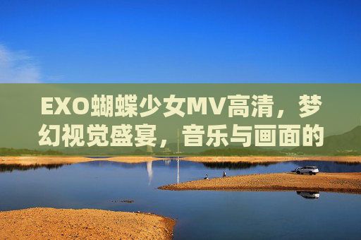 EXO蝴蝶少女MV高清，梦幻视觉盛宴，音乐与画面的完美共鸣
