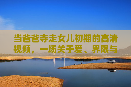 当爸爸夺走女儿初期的高清视频，一场关于爱、界限与记忆的拉锯