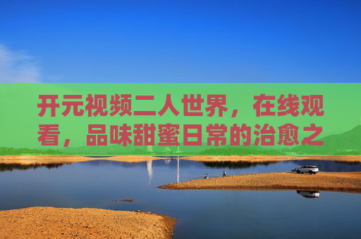 开元视频二人世界，在线观看，品味甜蜜日常的治愈之旅