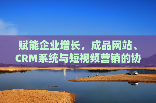 赋能企业增长，成品网站、CRM系统与短视频营销的协同效应