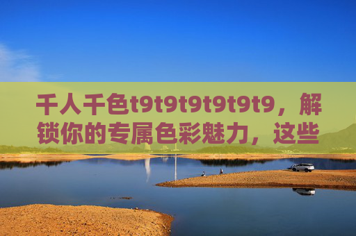 千人千色t9t9t9t9t9t9，解锁你的专属色彩魅力，这些专业推荐理由让你心动！